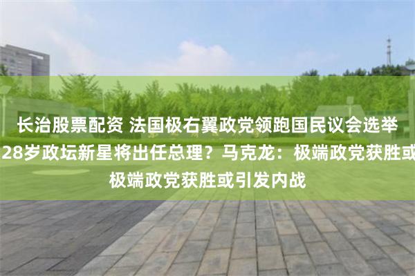 长治股票配资 法国极右翼政党领跑国民议会选举首轮投票 28岁政坛新星将出任总理？马克龙：极端政党获胜或引发内战