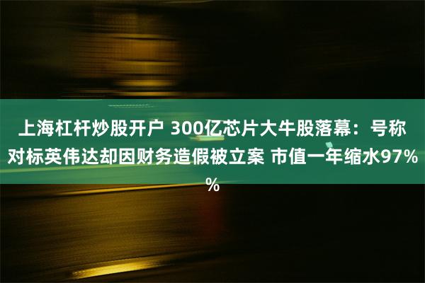 上海杠杆炒股开户 300亿芯片大牛股落幕：号称对标英伟达却因财务造假被立案 市值一年缩水97%