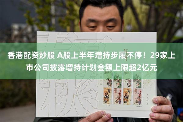 香港配资炒股 A股上半年增持步履不停！29家上市公司披露增持计划金额上限超2亿元