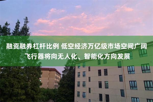 融资融券杠杆比例 低空经济万亿级市场空间广阔 飞行器将向无人化、智能化方向发展