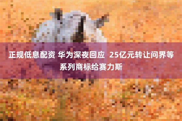 正规低息配资 华为深夜回应  25亿元转让问界等系列商标给赛力斯