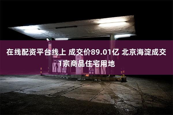 在线配资平台线上 成交价89.01亿 北京海淀成交1宗商品住宅用地