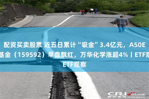 配资买卖股票 近五日累计“吸金”3.4亿元，A50ETF基金（159592）早盘飘红，万华化学涨超4%丨ETF观察