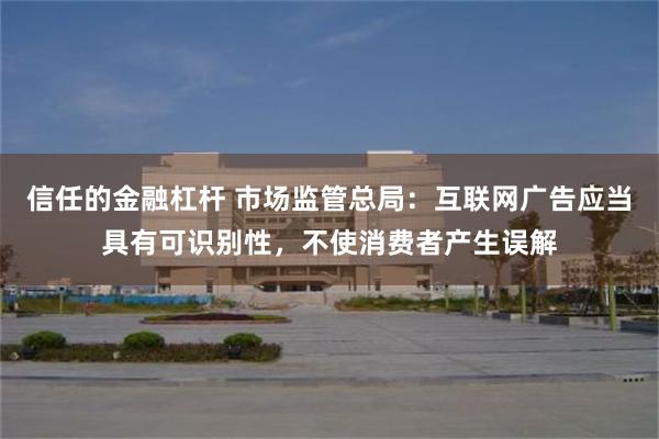 信任的金融杠杆 市场监管总局：互联网广告应当具有可识别性，不使消费者产生误解