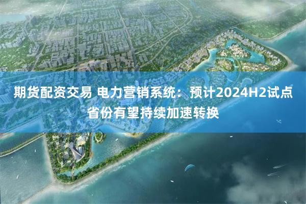 期货配资交易 电力营销系统：预计2024H2试点省份有望持续加速转换