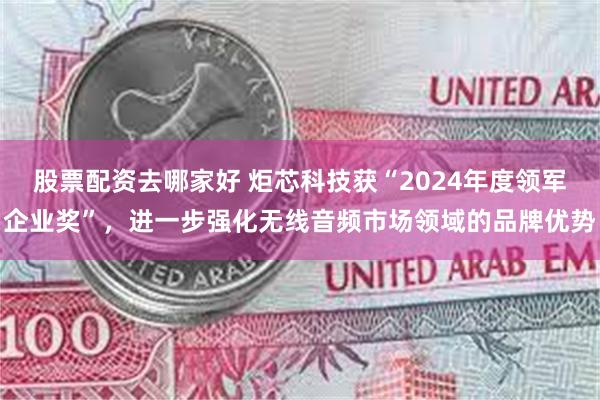 股票配资去哪家好 炬芯科技获“2024年度领军企业奖”，进一步强化无线音频市场领域的品牌优势