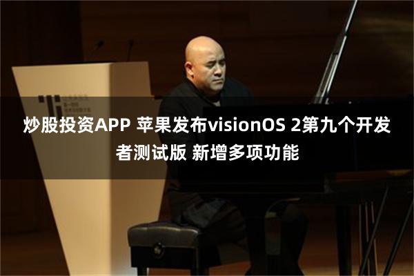 炒股投资APP 苹果发布visionOS 2第九个开发者测试版 新增多项功能