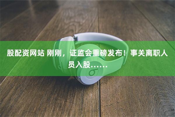 股配资网站 刚刚，证监会重磅发布！事关离职人员入股……