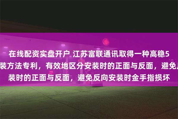 在线配资实盘开户 江苏富联通讯取得一种高稳5G通信模块组件及其组装方法专利，有效地区分安装时的正面与反面，避免反向安装时金手指损坏