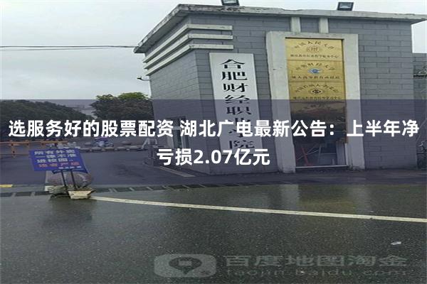 选服务好的股票配资 湖北广电最新公告：上半年净亏损2.07亿元