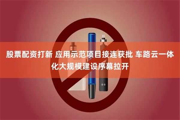 股票配资打新 应用示范项目接连获批 车路云一体化大规模建设序幕拉开