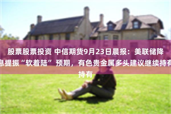 股票股票投资 中信期货9月23日晨报：美联储降息提振“软着陆” 预期，有色贵金属多头建议继续持有