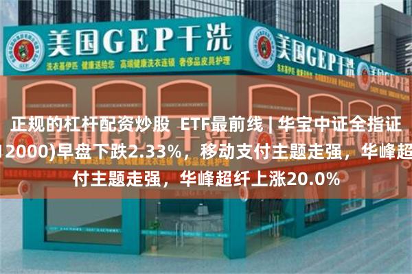 正规的杠杆配资炒股  ETF最前线 | 华宝中证全指证券公司ETF(512000)早盘下跌2.33%，移动支付主题走强，华峰超纤上涨20.0%