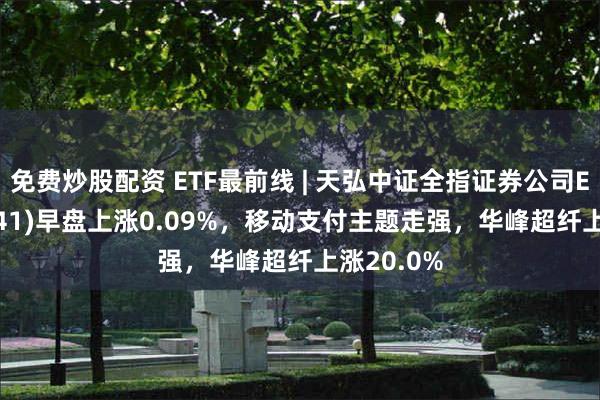 免费炒股配资 ETF最前线 | 天弘中证全指证券公司ETF(159841)早盘上涨0.09%，移动支付主题走强，华峰超纤上涨20.0%