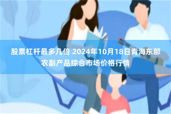 股票杠杆最多几倍 2024年10月18日青海东部农副产品综合市场价格行情