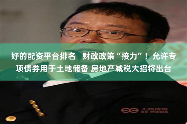 好的配资平台排名   财政政策“接力”！允许专项债券用于土地储备 房地产减税大招将出台