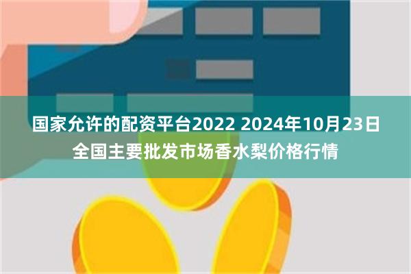 国家允许的配资平台2022 2024年10月23日全国主要批发市场香水梨价格行情