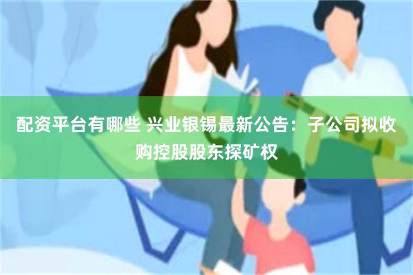 配资平台有哪些 兴业银锡最新公告：子公司拟收购控股股东探矿权