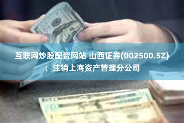 互联网炒股配资网站 山西证券(002500.SZ)：注销上海资产管理分公司