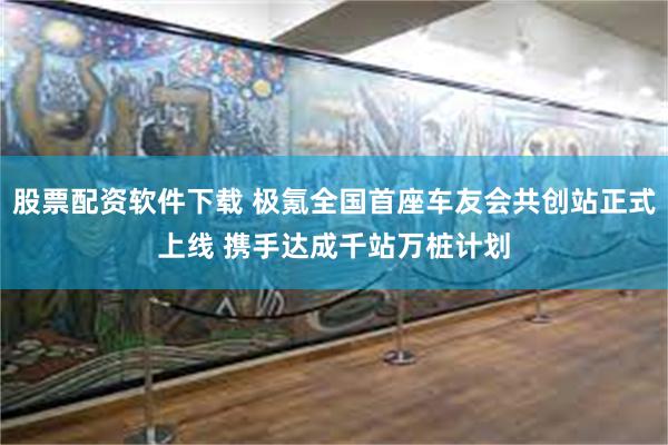 股票配资软件下载 极氪全国首座车友会共创站正式上线 携手达成千站万桩计划