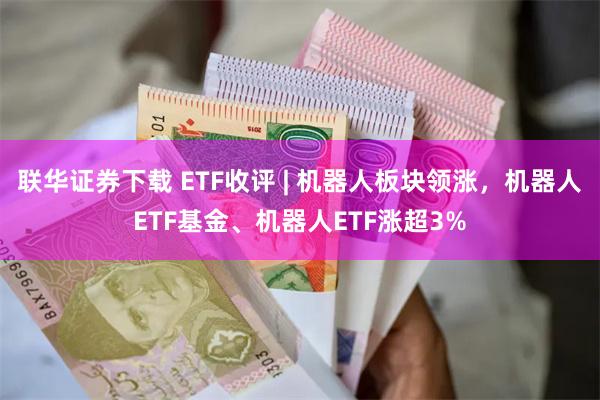 联华证券下载 ETF收评 | 机器人板块领涨，机器人ETF基金、机器人ETF涨超3%