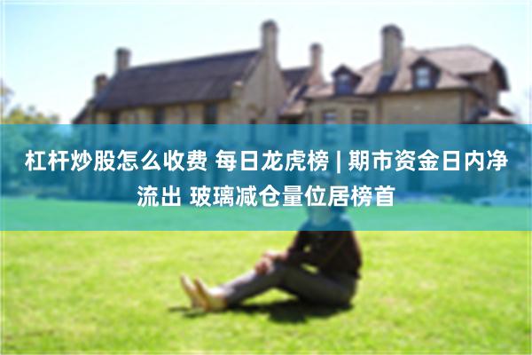 杠杆炒股怎么收费 每日龙虎榜 | 期市资金日内净流出 玻璃减仓量位居榜首