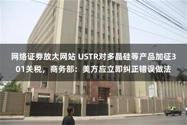 网络证劵放大网站 USTR对多晶硅等产品加征301关税，商务部：美方应立即纠正错误做法