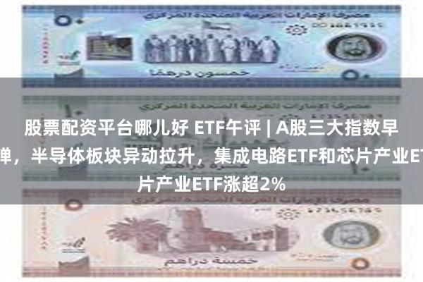 股票配资平台哪儿好 ETF午评 | A股三大指数早盘缩量反弹，半导体板块异动拉升，集成电路ETF和芯片产业ETF涨超2%