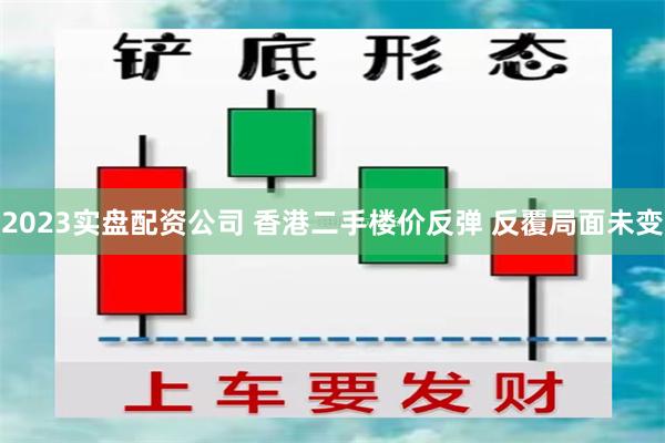 2023实盘配资公司 香港二手楼价反弹 反覆局面未变