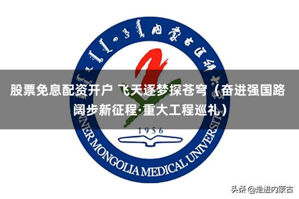 股票免息配资开户 飞天逐梦探苍穹（奋进强国路 阔步新征程·重大工程巡礼）