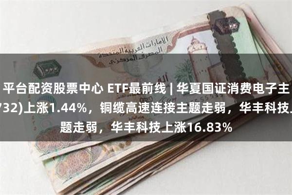 平台配资股票中心 ETF最前线 | 华夏国证消费电子主题ETF(159732)上涨1.44%，铜缆高速连接主题走弱，华丰科技上涨16.83%