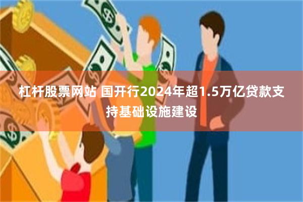 杠杆股票网站 国开行2024年超1.5万亿贷款支持基础设施建设