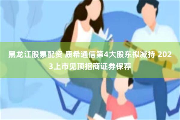 黑龙江股票配资 康希通信第4大股东拟减持 2023上市见顶招商证券保荐