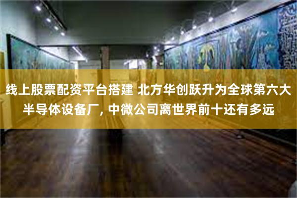 线上股票配资平台搭建 北方华创跃升为全球第六大半导体设备厂, 中微公司离世界前十还有多远